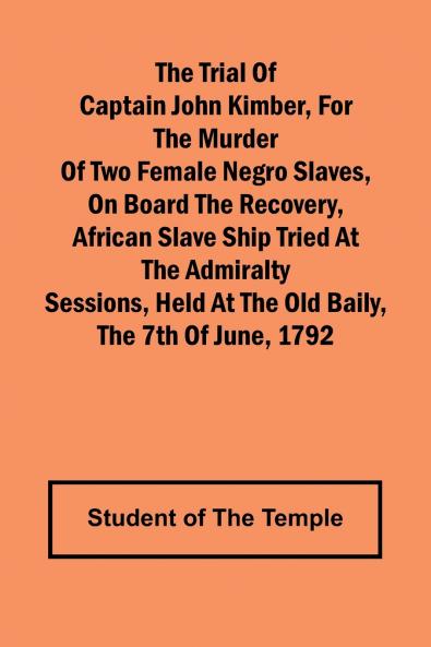 The Trial of Captain John Kimber for the Murder of Two Female Negro Slaves on Board the Recovery African Slave Ship Tried at the Admiralty Sessions Held at the Old Baily the 7th of June 1792