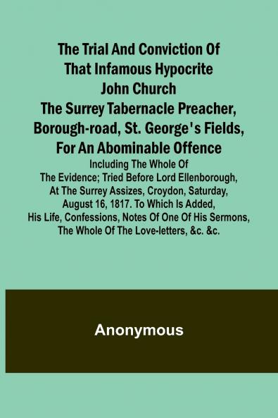 The Trial and Conviction of That Infamous Hypocrite John Church The Surrey Tabernacle Preacher Borough-road St. George's Fields for an Abominable Offence; Including the Whole of the Evidence; Tried Before Lord Ellenborough at the Surrey Assizes Croyd