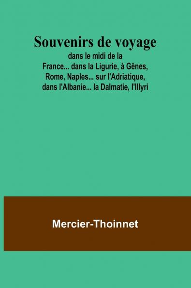 Souvenirs de voyage; dans le midi de la France... dans la Ligurie à Gênes Rome Naples... sur l'Adriatique dans l'Albanie... la Dalmatie l'Illyri