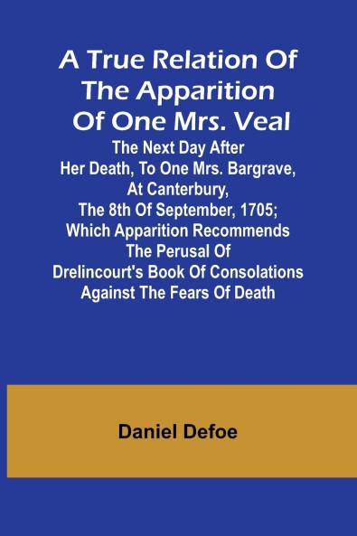 A True Relation of the Apparition of one Mrs. Veal The Next Day after Her Death to one Mrs. Bargrave at Canterbury the 8th of September 1705; which Apparition Recommends the Perusal of Drelincourt's Book of Consolations against the Fears of Death
