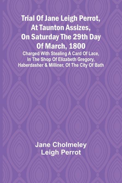 Trial of Jane Leigh Perrot at Taunton Assizes on Saturday the 29th day of March 1800; charged with stealing a card of lace in the shop of Elizabeth Gregory haberdasher & milliner of the city of Bath