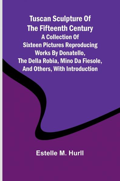 Tuscan Sculpture of the Fifteenth Century A Collection of Sixteen Pictures Reproducing Works by Donatello the Della Robia Mino da Fiesole and Others with Introduction