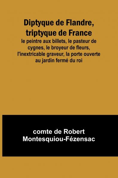 Diptyque de Flandre triptyque de France; le peintre aux billets le pasteur de cygnes le broyeur de fleurs l'inextricable graveur la porte ouverte au jardin fermé du roi