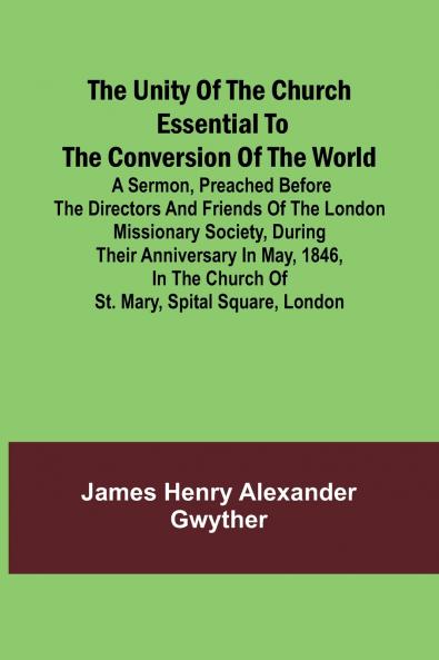 The Unity of the Church Essential to the Conversion of the World; A Sermon Preached Before the Directors and Friends of the London Missionary Society During Their Anniversary in May 1846 in the Church of St. Mary Spital Square London