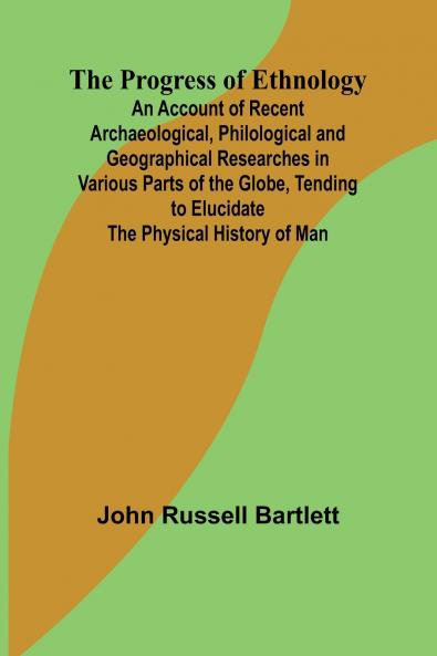 The Progress of Ethnology; An Account of Recent Archaeological Philological and Geographical Researches in Various Parts of the Globe Tending to Elucidate the Physical History of Man