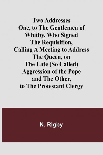 Two Addresses One to the Gentlemen of Whitby Who Signed the Requisition Calling a Meeting to Address the Queen on the Late (So Called) Aggression of the Pope