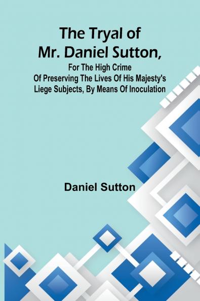 The tryal of Mr. Daniel Sutton for the high crime of preserving the lives of His Majesty's liege subjects by means of inoculation