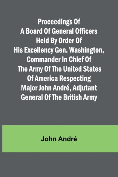 Proceedings of a board of general officers held by order of His Excellency Gen. Washington commander in chief of the Army of the United States of America respecting Major John André adjutant general of the British Army