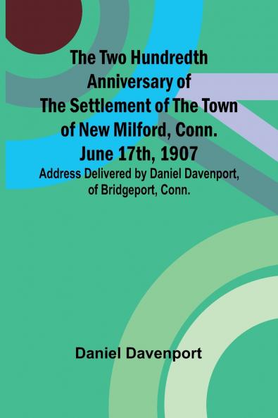 The Two Hundredth Anniversary of the Settlement of the Town of New Milford Conn. June 17th 1907 Address Delivered by Daniel Davenport of Bridgeport Conn.