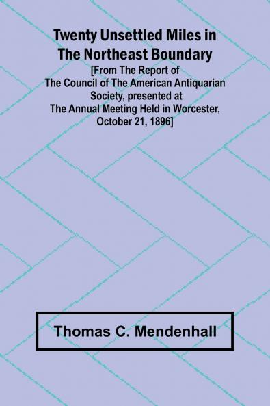 Twenty Unsettled Miles in the Northeast Boundary [From the Report of the Council of the American Antiquarian Society presented at the Annual Meeting held in Worcester October 21 1896]
