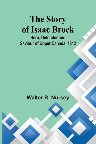 The Story of Isaac Brock; Hero Defender and Saviour of Upper Canada 1812