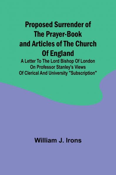 Proposed Surrender of the Prayer-Book and Articles of the Church of England; A Letter to the Lord Bishop of London on Professor Stanley's Views of Clerical and University Subscription