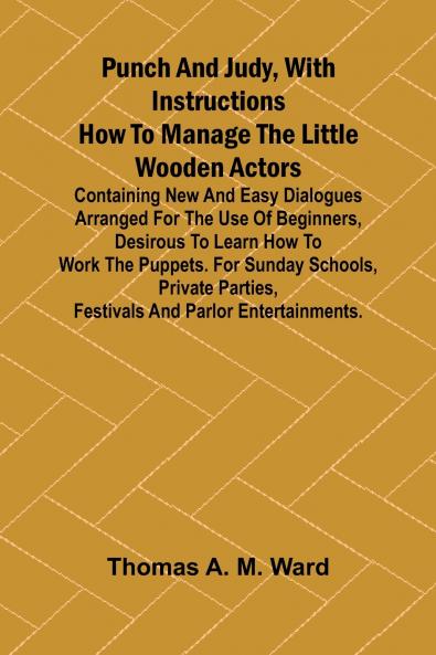 Punch and Judy with Instructions How to Manage the Little Wooden Actors; Containing New and Easy Dialogues Arranged for the Use of Beginners Desirous to Learn How to Work the Puppets. For Sunday Schools Private Parties Festivals and Parlor Entertainme