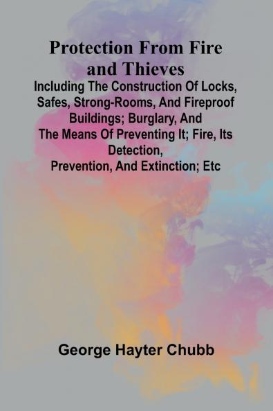 Protection from Fire and Thieves; Including the construction of locks safes strong-rooms and fireproof buildings; burglary and the means of preventing it; fire its detection prevention and extinction; etc