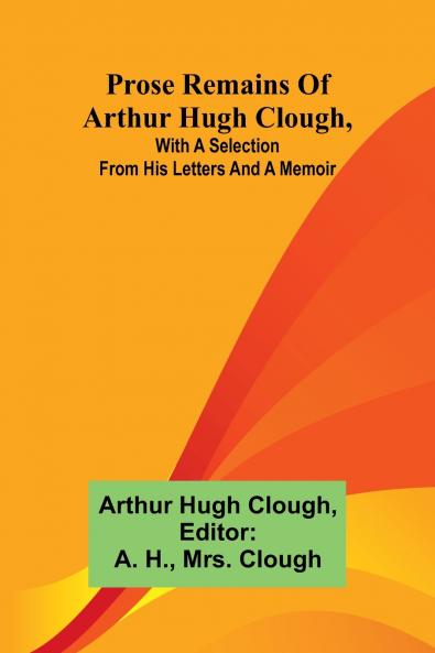 Prose remains of Arthur Hugh Clough with a selection from his letters and a memoir