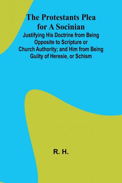 The Protestants Plea for a Socinian; Justifying His Doctrine from Being Opposite to Scripture or Church Authority; and Him from Being Guilty of Heresie or Schism