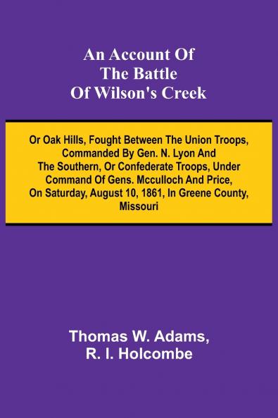 An Account of the Battle of Wilson's Creek; or Oak hills fought between the Union troops commanded by Gen. N. Lyon and the Southern or Confederate troops under command of Gens. McCulloch and Price on Saturday August 10 1861 in Greene county Misso