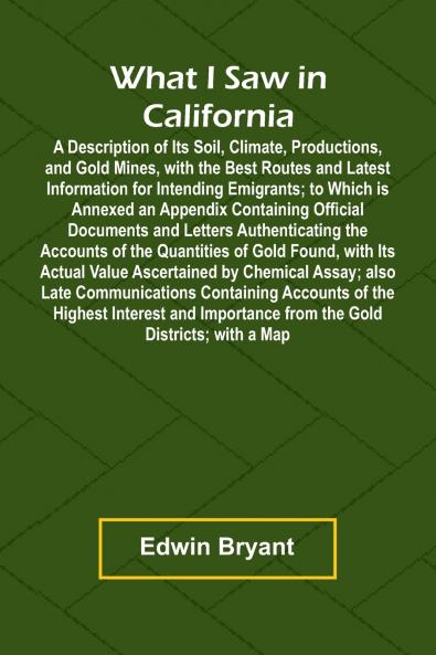 What I Saw In California A Description Of Its Soil Climate Productions And Gold Mines With The Best Routes And Latest Information For Intending Emigrants; To Which Is Annexed An Appendix Containing Official Documents And Letters Authenticating The Acc