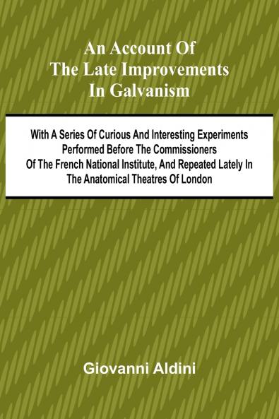 An Account of the Late Improvements in Galvanism; With a Series of Curious and Interesting Experiments Performed Before the Commissioners of the French National Institute and Repeated Lately in the Anatomical Theatres of London