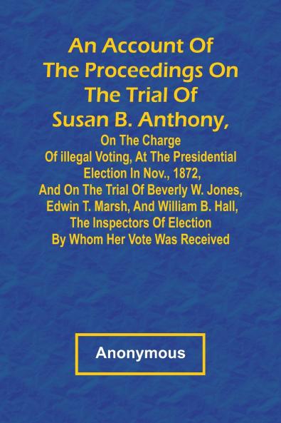 An Account of the Proceedings on the Trial of Susan B. Anthony on the Charge of Illegal Voting at the Presidential Election in Nov. 1872 and on the Trial of Beverly W. Jones Edwin T. Marsh and William B. Hall the Inspectors of Election by Whom Her
