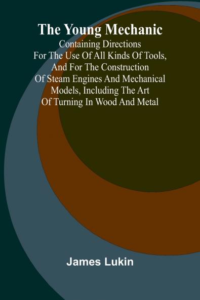 The Young Mechanic Containing directions for the use of all kinds of tools and for the construction of steam engines and mechanical models including the art of turning in wood and metal