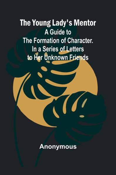 The Young Lady's Mentor A Guide to the Formation of Character. In a Series of Letters to Her Unknown Friends