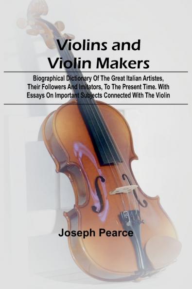 Violins and Violin Makers; Biographical Dictionary of the Great Italian Artistes their Followers and Imitators to the present time. With Essays on Important Subjects Connected with the Violin