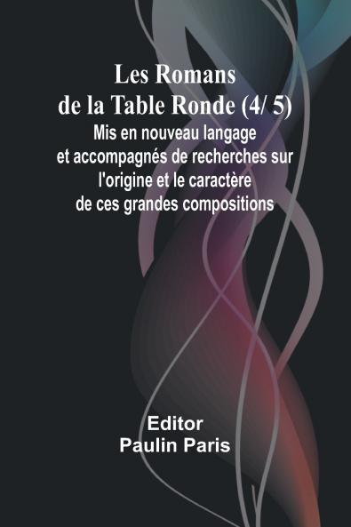 Les Romans de la Table Ronde (4/ 5); Mis en nouveau langage et accompagnés de recherches sur l'origine et le caractère de ces grandes compositions