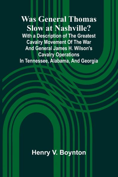 Was General Thomas Slow At Nashville? With A Description Of The Greatest Cavalry Movement Of The War And General James H. Wilson'S Cavalry Operations In Tennessee Alabama And Georgia
