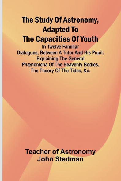 The Study of Astronomy adapted to the capacities of youth;In twelve familiar dialogues between a tutor and his pupil