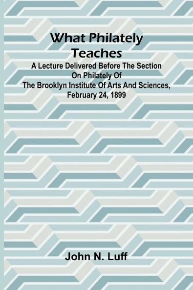 What Philately Teaches A Lecture Delivered Before The Section On Philately Of The Brooklyn Institute Of Arts And Sciences February 24 1899