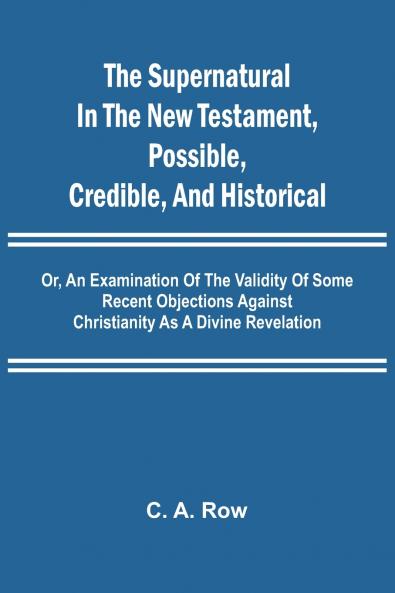 The Supernatural in the New Testament Possible Credible and Historical; Or An Examination of the Validity of Some Recent Objections Against Christianity as a Divine Revelation