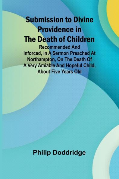 Submission to Divine Providence in the Death of Children; Recommended and inforced in a sermon preached at Northampton on the death of a very amiable and hopeful child about five years old