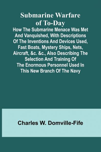 Submarine Warfare of To-day;How the Submarine Menace Was Met and Vanquished with Descriptions of the Inventions and Devices Used Fast Boats Mystery Ships Nets Aircraft &c. &c. Also Describing the Selection and Training of the Enormous Personnel Use