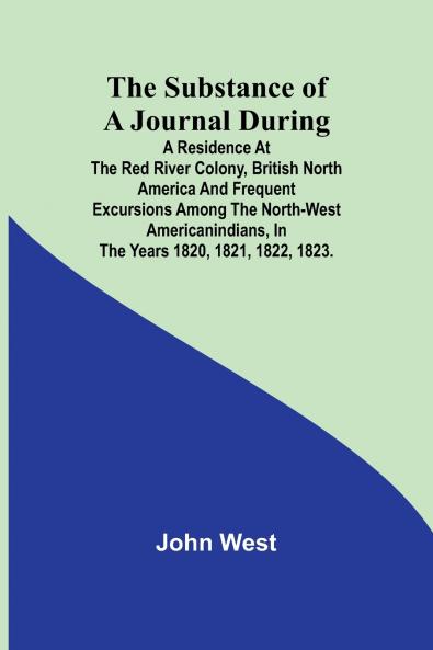 The Substance of a Journal During a Residence at the Red River Colony British North America and Frequent Excursions Among the North-West AmericanIndians In the Years 1820 1821 1822 1823.