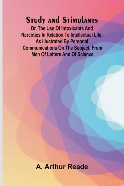 Study and Stimulants Or the Use of Intoxicants and Narcotics in Relation to Intellectual Life as Illustrated by Personal Communications on the Subject from Men of Letters and of Science