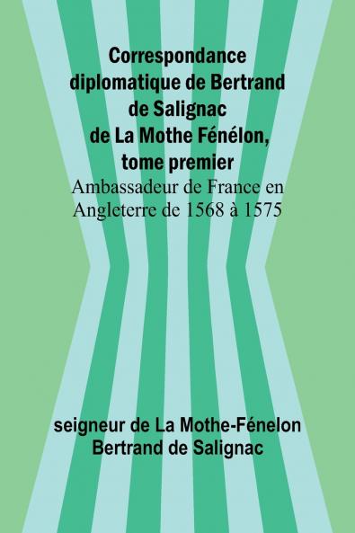 Correspondance diplomatique de Bertrand de Salignac de La Mothe Fénélon tome premier; Ambassadeur de France en Angleterre de 1568 à 1575