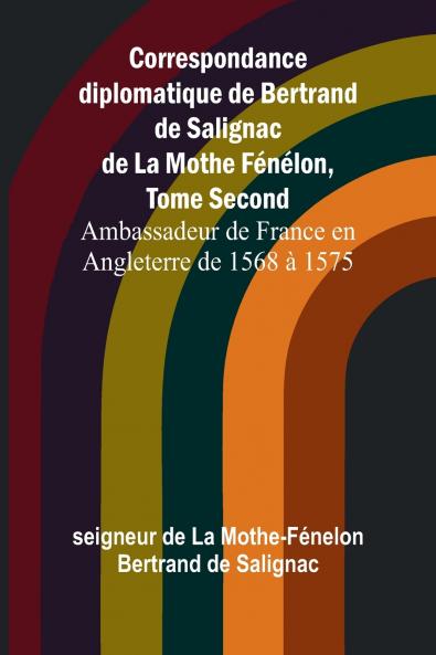 Correspondance diplomatique de Bertrand de Salignac de La Mothe Fénélon Tome Second; Ambassadeur de France en Angleterre de 1568 à 1575