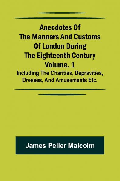 Anecdotes of the Manners and Customs of London during the Eighteenth Century; Vol. 1 Including the Charities Depravities Dresses and Amusements etc.