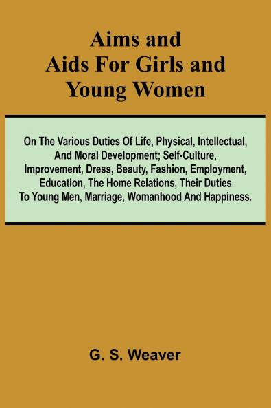 Aims and Aids for Girls and Young Women; On the Various Duties of Life Physical Intellectual And Moral Development; Self-Culture Improvement Dress Beauty Fashion Employment Education The Home Relations Their Duties To Young Men Marriage Woman