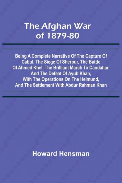 The Afghan War of 1879-80; Being a Complete Narrative of the Capture of Cabul the Siege of Sherpur the Battle of Ahmed Khel the Brilliant March to Candahar and the Defeat of Ayub Khan with the Operations on the Helmund and the Settlement with Abdur