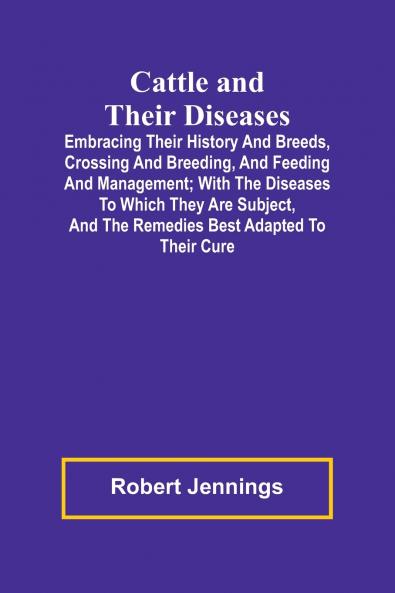 Cattle and Their Diseases; Embracing Their History and Breeds Crossing and Breeding and Feeding and Management; with the Diseases to Which They Are Subject and the Remedies Best Adapted to Their Cure