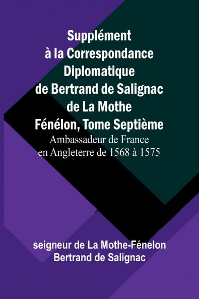 Supplément à la Correspondance Diplomatique de Bertrand de Salignac de La Mothe Fénélon Tome Septième; Ambassadeur de France en Angleterre de 1568 à 1575