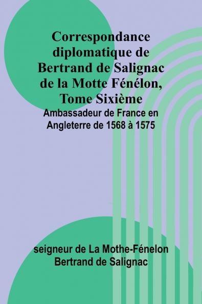 Correspondance diplomatique de Bertrand de Salignac de la Motte Fénélon Tome Sixième; Ambassadeur de France en Angleterre de 1568 à 1575