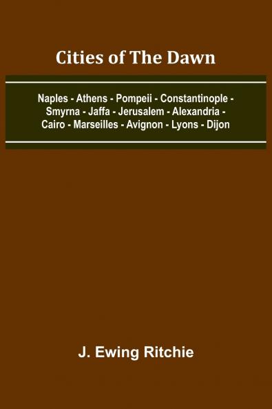 Cities Of The Dawn; Naples - Athens - Pompeii - Constantinople - Smyrna - Jaffa - Jerusalem - Alexandria - Cairo - Marseilles - Avignon - Lyons - Dijon
