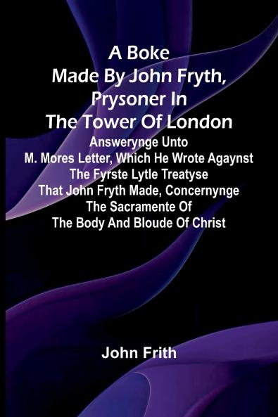A Boke Made By John Fryth Prysoner In The Tower Of London; Answerynge Unto M. Mores Letter Which He Wrote Agaynst The Fyrste Lytle Treatyse That John Fryth Made Concernynge The Sacramente Of The Body And Bloude Of Christ