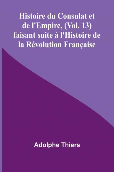 Histoire du Consulat et de l'Empire (Vol. 13); faisant suite à l'Histoire de la Révolution Française