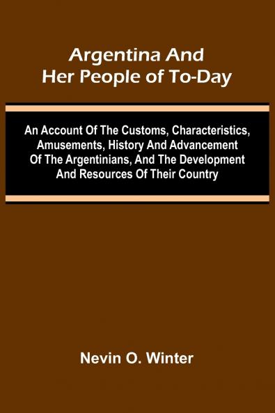 Argentina And Her People Of To-Day; An Account Of The Customs Characteristics Amusements History And Advancement Of The Argentinians And The Development And Resources Of Their Country