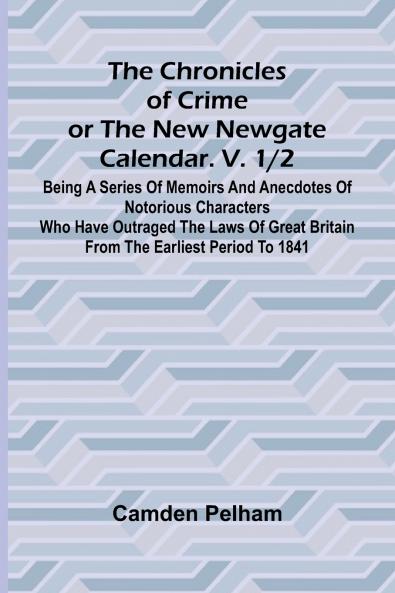 The Chronicles of Crime or The New Newgate Calendar. V. 1/2; Being a series of memoirs and anecdotes of notorious characters who have outraged the laws of Great Britain from the earliest period to 1841.