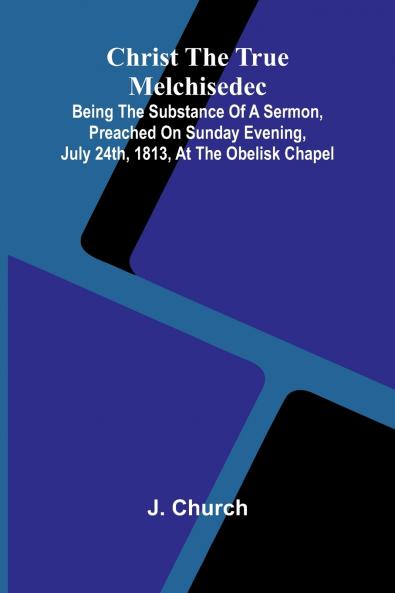 Christ the True Melchisedec; Being the substance of a sermon preached on Sunday evening July 24th 1813 at the Obelisk Chapel